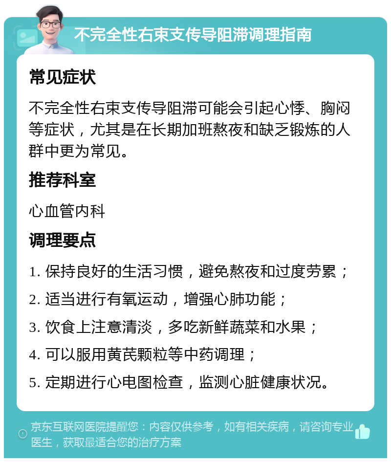 不完全性右束支传导阻滞调理指南 常见症状 不完全性右束支传导阻滞可能会引起心悸、胸闷等症状，尤其是在长期加班熬夜和缺乏锻炼的人群中更为常见。 推荐科室 心血管内科 调理要点 1. 保持良好的生活习惯，避免熬夜和过度劳累； 2. 适当进行有氧运动，增强心肺功能； 3. 饮食上注意清淡，多吃新鲜蔬菜和水果； 4. 可以服用黄芪颗粒等中药调理； 5. 定期进行心电图检查，监测心脏健康状况。