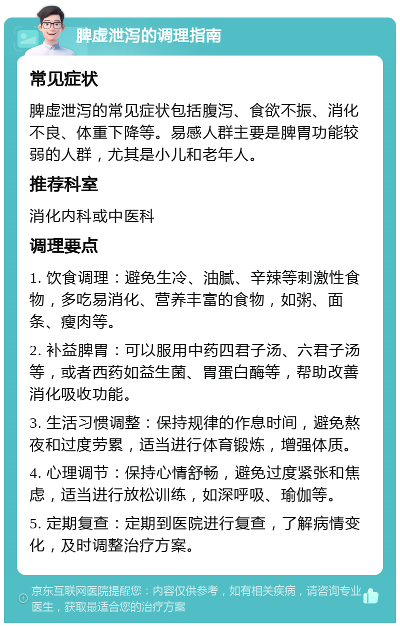 脾虚泄泻的调理指南 常见症状 脾虚泄泻的常见症状包括腹泻、食欲不振、消化不良、体重下降等。易感人群主要是脾胃功能较弱的人群，尤其是小儿和老年人。 推荐科室 消化内科或中医科 调理要点 1. 饮食调理：避免生冷、油腻、辛辣等刺激性食物，多吃易消化、营养丰富的食物，如粥、面条、瘦肉等。 2. 补益脾胃：可以服用中药四君子汤、六君子汤等，或者西药如益生菌、胃蛋白酶等，帮助改善消化吸收功能。 3. 生活习惯调整：保持规律的作息时间，避免熬夜和过度劳累，适当进行体育锻炼，增强体质。 4. 心理调节：保持心情舒畅，避免过度紧张和焦虑，适当进行放松训练，如深呼吸、瑜伽等。 5. 定期复查：定期到医院进行复查，了解病情变化，及时调整治疗方案。