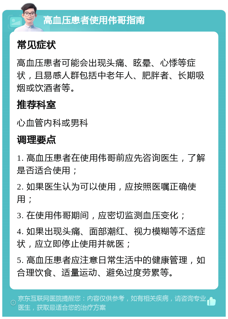 高血压患者使用伟哥指南 常见症状 高血压患者可能会出现头痛、眩晕、心悸等症状，且易感人群包括中老年人、肥胖者、长期吸烟或饮酒者等。 推荐科室 心血管内科或男科 调理要点 1. 高血压患者在使用伟哥前应先咨询医生，了解是否适合使用； 2. 如果医生认为可以使用，应按照医嘱正确使用； 3. 在使用伟哥期间，应密切监测血压变化； 4. 如果出现头痛、面部潮红、视力模糊等不适症状，应立即停止使用并就医； 5. 高血压患者应注意日常生活中的健康管理，如合理饮食、适量运动、避免过度劳累等。