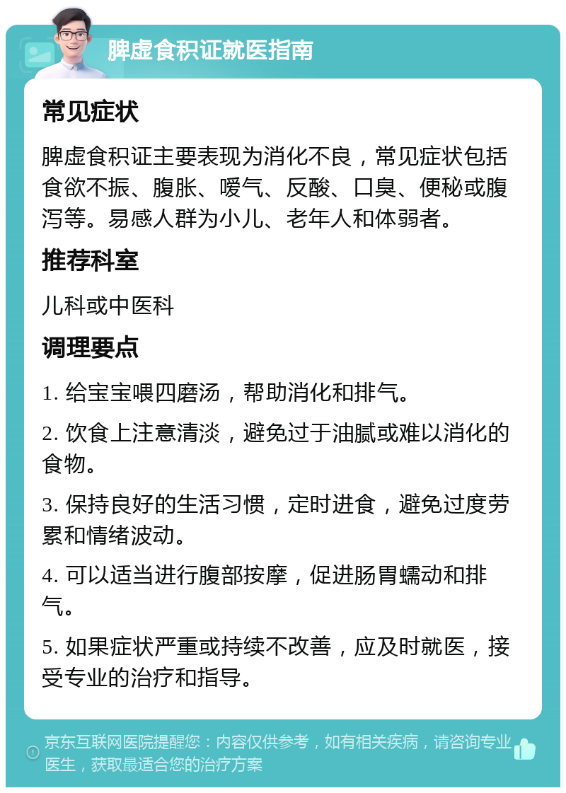 脾虚食积证就医指南 常见症状 脾虚食积证主要表现为消化不良，常见症状包括食欲不振、腹胀、嗳气、反酸、口臭、便秘或腹泻等。易感人群为小儿、老年人和体弱者。 推荐科室 儿科或中医科 调理要点 1. 给宝宝喂四磨汤，帮助消化和排气。 2. 饮食上注意清淡，避免过于油腻或难以消化的食物。 3. 保持良好的生活习惯，定时进食，避免过度劳累和情绪波动。 4. 可以适当进行腹部按摩，促进肠胃蠕动和排气。 5. 如果症状严重或持续不改善，应及时就医，接受专业的治疗和指导。