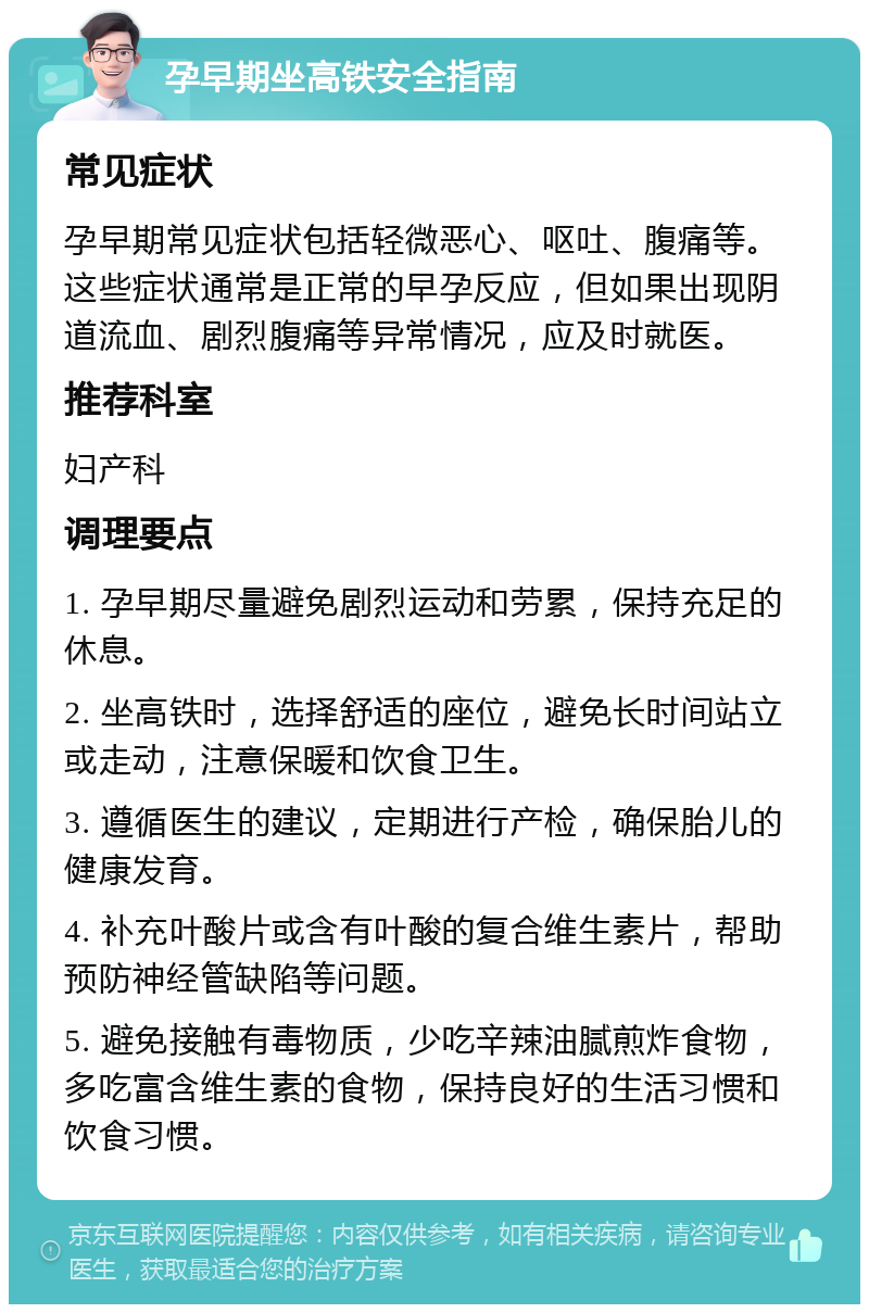 孕早期坐高铁安全指南 常见症状 孕早期常见症状包括轻微恶心、呕吐、腹痛等。这些症状通常是正常的早孕反应，但如果出现阴道流血、剧烈腹痛等异常情况，应及时就医。 推荐科室 妇产科 调理要点 1. 孕早期尽量避免剧烈运动和劳累，保持充足的休息。 2. 坐高铁时，选择舒适的座位，避免长时间站立或走动，注意保暖和饮食卫生。 3. 遵循医生的建议，定期进行产检，确保胎儿的健康发育。 4. 补充叶酸片或含有叶酸的复合维生素片，帮助预防神经管缺陷等问题。 5. 避免接触有毒物质，少吃辛辣油腻煎炸食物，多吃富含维生素的食物，保持良好的生活习惯和饮食习惯。