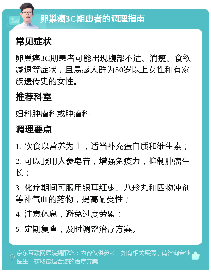 卵巢癌3C期患者的调理指南 常见症状 卵巢癌3C期患者可能出现腹部不适、消瘦、食欲减退等症状，且易感人群为50岁以上女性和有家族遗传史的女性。 推荐科室 妇科肿瘤科或肿瘤科 调理要点 1. 饮食以营养为主，适当补充蛋白质和维生素； 2. 可以服用人参皂苷，增强免疫力，抑制肿瘤生长； 3. 化疗期间可服用银耳红枣、八珍丸和四物冲剂等补气血的药物，提高耐受性； 4. 注意休息，避免过度劳累； 5. 定期复查，及时调整治疗方案。