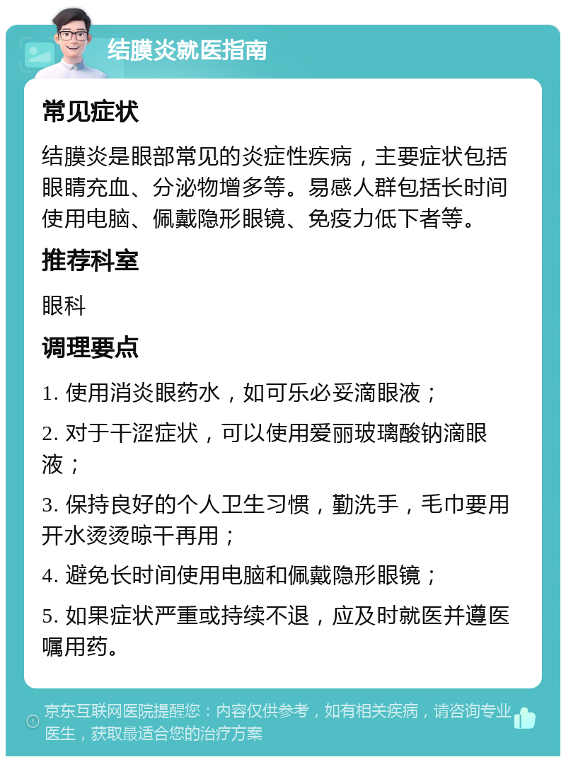 结膜炎就医指南 常见症状 结膜炎是眼部常见的炎症性疾病，主要症状包括眼睛充血、分泌物增多等。易感人群包括长时间使用电脑、佩戴隐形眼镜、免疫力低下者等。 推荐科室 眼科 调理要点 1. 使用消炎眼药水，如可乐必妥滴眼液； 2. 对于干涩症状，可以使用爱丽玻璃酸钠滴眼液； 3. 保持良好的个人卫生习惯，勤洗手，毛巾要用开水烫烫晾干再用； 4. 避免长时间使用电脑和佩戴隐形眼镜； 5. 如果症状严重或持续不退，应及时就医并遵医嘱用药。