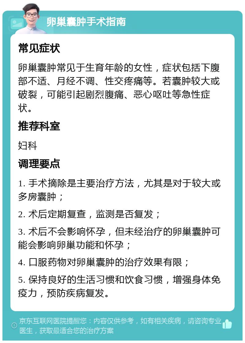 卵巢囊肿手术指南 常见症状 卵巢囊肿常见于生育年龄的女性，症状包括下腹部不适、月经不调、性交疼痛等。若囊肿较大或破裂，可能引起剧烈腹痛、恶心呕吐等急性症状。 推荐科室 妇科 调理要点 1. 手术摘除是主要治疗方法，尤其是对于较大或多房囊肿； 2. 术后定期复查，监测是否复发； 3. 术后不会影响怀孕，但未经治疗的卵巢囊肿可能会影响卵巢功能和怀孕； 4. 口服药物对卵巢囊肿的治疗效果有限； 5. 保持良好的生活习惯和饮食习惯，增强身体免疫力，预防疾病复发。