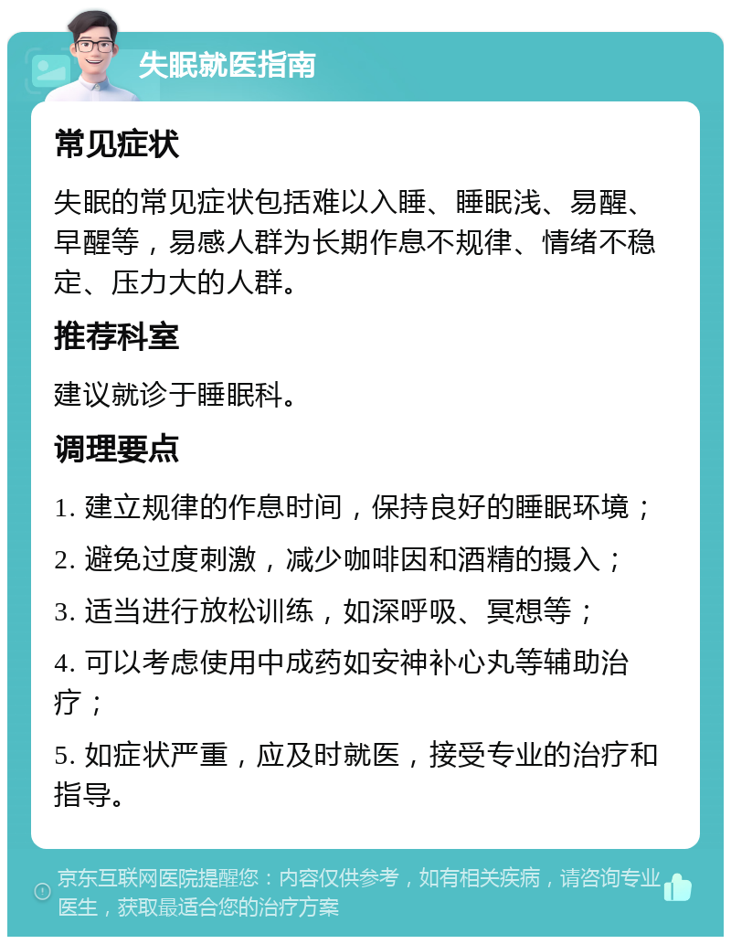 失眠就医指南 常见症状 失眠的常见症状包括难以入睡、睡眠浅、易醒、早醒等，易感人群为长期作息不规律、情绪不稳定、压力大的人群。 推荐科室 建议就诊于睡眠科。 调理要点 1. 建立规律的作息时间，保持良好的睡眠环境； 2. 避免过度刺激，减少咖啡因和酒精的摄入； 3. 适当进行放松训练，如深呼吸、冥想等； 4. 可以考虑使用中成药如安神补心丸等辅助治疗； 5. 如症状严重，应及时就医，接受专业的治疗和指导。