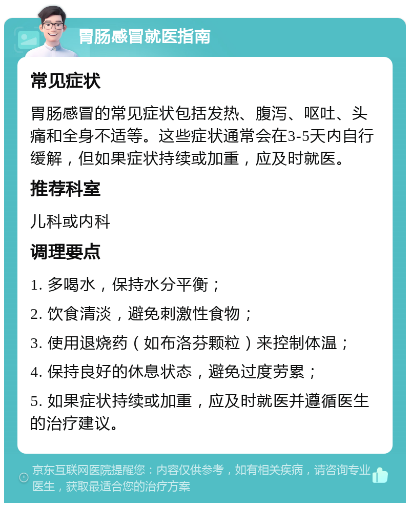 胃肠感冒就医指南 常见症状 胃肠感冒的常见症状包括发热、腹泻、呕吐、头痛和全身不适等。这些症状通常会在3-5天内自行缓解，但如果症状持续或加重，应及时就医。 推荐科室 儿科或内科 调理要点 1. 多喝水，保持水分平衡； 2. 饮食清淡，避免刺激性食物； 3. 使用退烧药（如布洛芬颗粒）来控制体温； 4. 保持良好的休息状态，避免过度劳累； 5. 如果症状持续或加重，应及时就医并遵循医生的治疗建议。