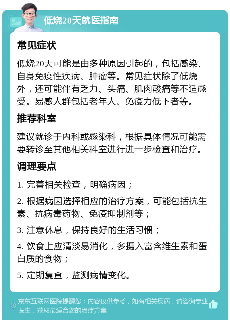 低烧20天就医指南 常见症状 低烧20天可能是由多种原因引起的，包括感染、自身免疫性疾病、肿瘤等。常见症状除了低烧外，还可能伴有乏力、头痛、肌肉酸痛等不适感受。易感人群包括老年人、免疫力低下者等。 推荐科室 建议就诊于内科或感染科，根据具体情况可能需要转诊至其他相关科室进行进一步检查和治疗。 调理要点 1. 完善相关检查，明确病因； 2. 根据病因选择相应的治疗方案，可能包括抗生素、抗病毒药物、免疫抑制剂等； 3. 注意休息，保持良好的生活习惯； 4. 饮食上应清淡易消化，多摄入富含维生素和蛋白质的食物； 5. 定期复查，监测病情变化。