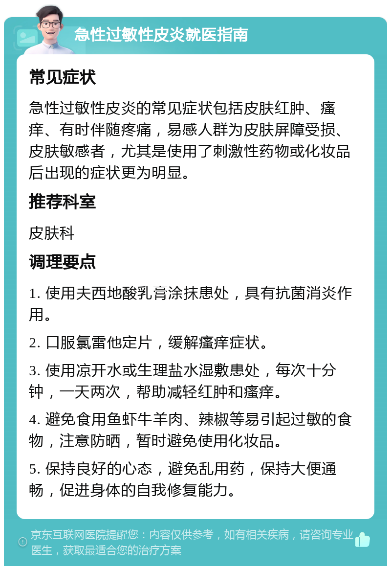 急性过敏性皮炎就医指南 常见症状 急性过敏性皮炎的常见症状包括皮肤红肿、瘙痒、有时伴随疼痛，易感人群为皮肤屏障受损、皮肤敏感者，尤其是使用了刺激性药物或化妆品后出现的症状更为明显。 推荐科室 皮肤科 调理要点 1. 使用夫西地酸乳膏涂抹患处，具有抗菌消炎作用。 2. 口服氯雷他定片，缓解瘙痒症状。 3. 使用凉开水或生理盐水湿敷患处，每次十分钟，一天两次，帮助减轻红肿和瘙痒。 4. 避免食用鱼虾牛羊肉、辣椒等易引起过敏的食物，注意防晒，暂时避免使用化妆品。 5. 保持良好的心态，避免乱用药，保持大便通畅，促进身体的自我修复能力。