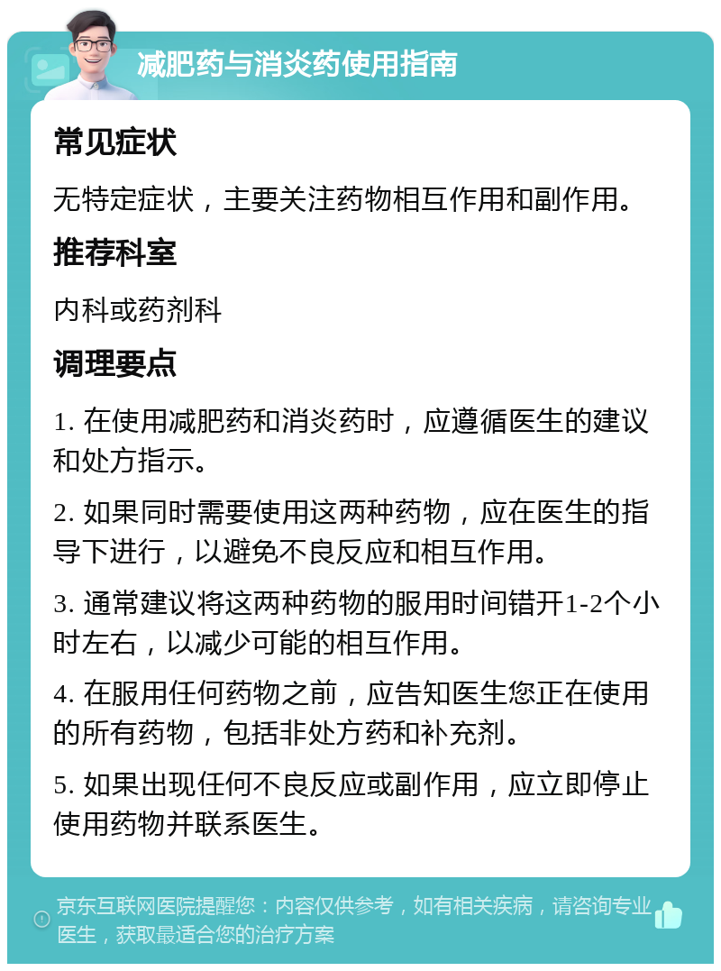 减肥药与消炎药使用指南 常见症状 无特定症状，主要关注药物相互作用和副作用。 推荐科室 内科或药剂科 调理要点 1. 在使用减肥药和消炎药时，应遵循医生的建议和处方指示。 2. 如果同时需要使用这两种药物，应在医生的指导下进行，以避免不良反应和相互作用。 3. 通常建议将这两种药物的服用时间错开1-2个小时左右，以减少可能的相互作用。 4. 在服用任何药物之前，应告知医生您正在使用的所有药物，包括非处方药和补充剂。 5. 如果出现任何不良反应或副作用，应立即停止使用药物并联系医生。