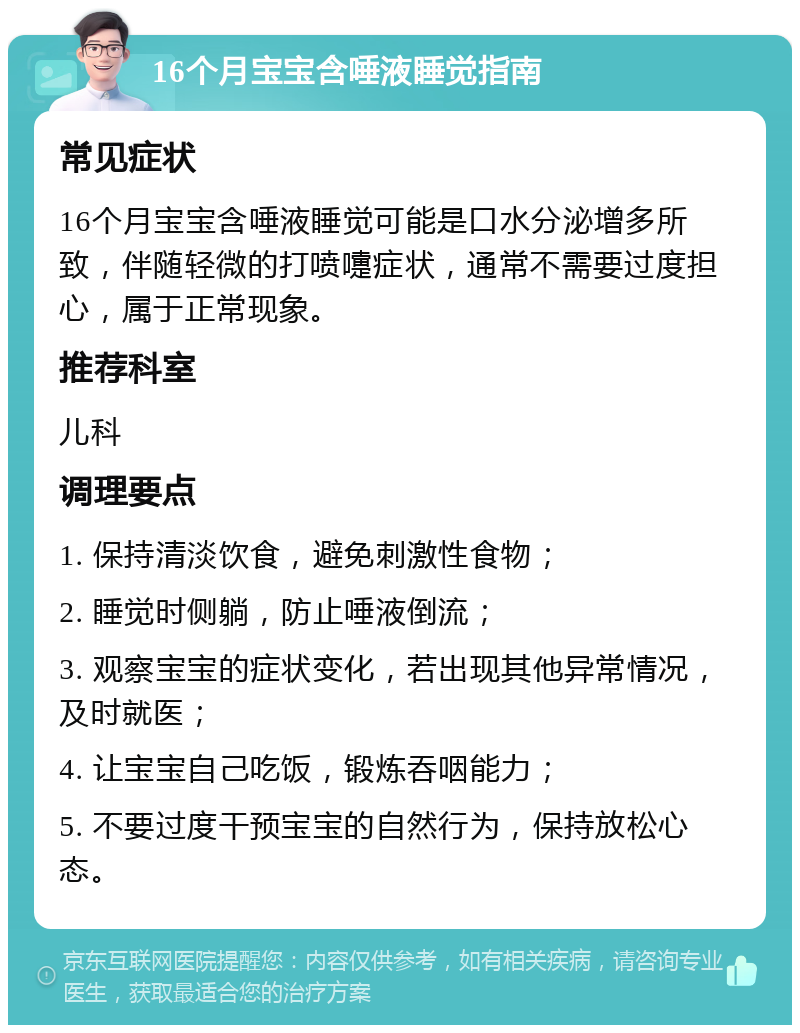 16个月宝宝含唾液睡觉指南 常见症状 16个月宝宝含唾液睡觉可能是口水分泌增多所致，伴随轻微的打喷嚏症状，通常不需要过度担心，属于正常现象。 推荐科室 儿科 调理要点 1. 保持清淡饮食，避免刺激性食物； 2. 睡觉时侧躺，防止唾液倒流； 3. 观察宝宝的症状变化，若出现其他异常情况，及时就医； 4. 让宝宝自己吃饭，锻炼吞咽能力； 5. 不要过度干预宝宝的自然行为，保持放松心态。