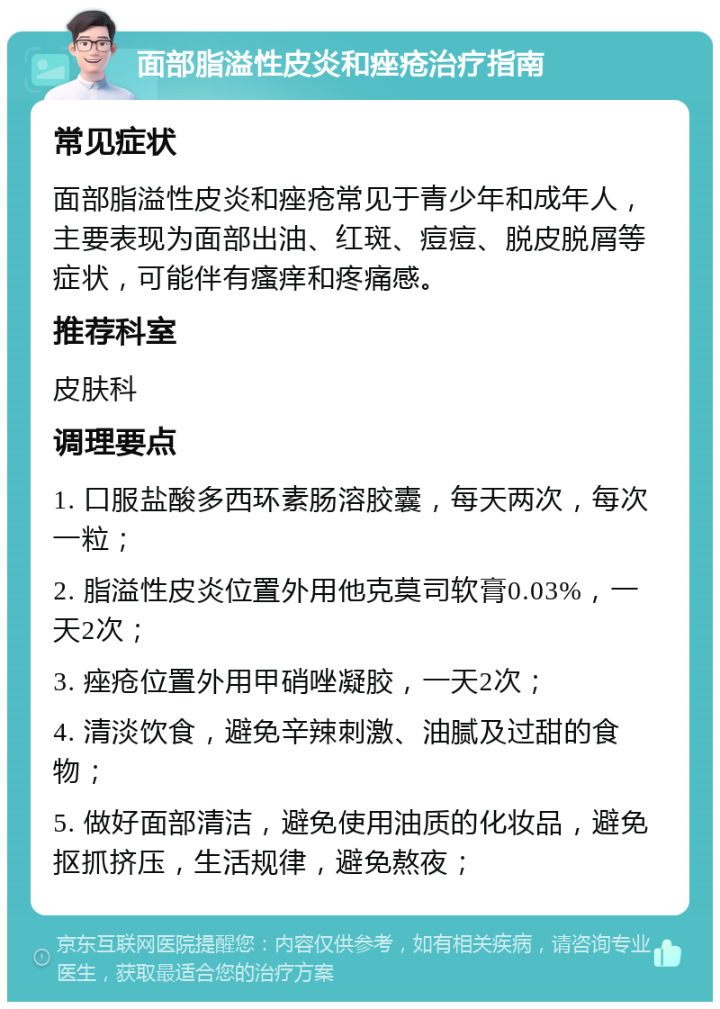 面部脂溢性皮炎和痤疮治疗指南 常见症状 面部脂溢性皮炎和痤疮常见于青少年和成年人，主要表现为面部出油、红斑、痘痘、脱皮脱屑等症状，可能伴有瘙痒和疼痛感。 推荐科室 皮肤科 调理要点 1. 口服盐酸多西环素肠溶胶囊，每天两次，每次一粒； 2. 脂溢性皮炎位置外用他克莫司软膏0.03%，一天2次； 3. 痤疮位置外用甲硝唑凝胶，一天2次； 4. 清淡饮食，避免辛辣刺激、油腻及过甜的食物； 5. 做好面部清洁，避免使用油质的化妆品，避免抠抓挤压，生活规律，避免熬夜；