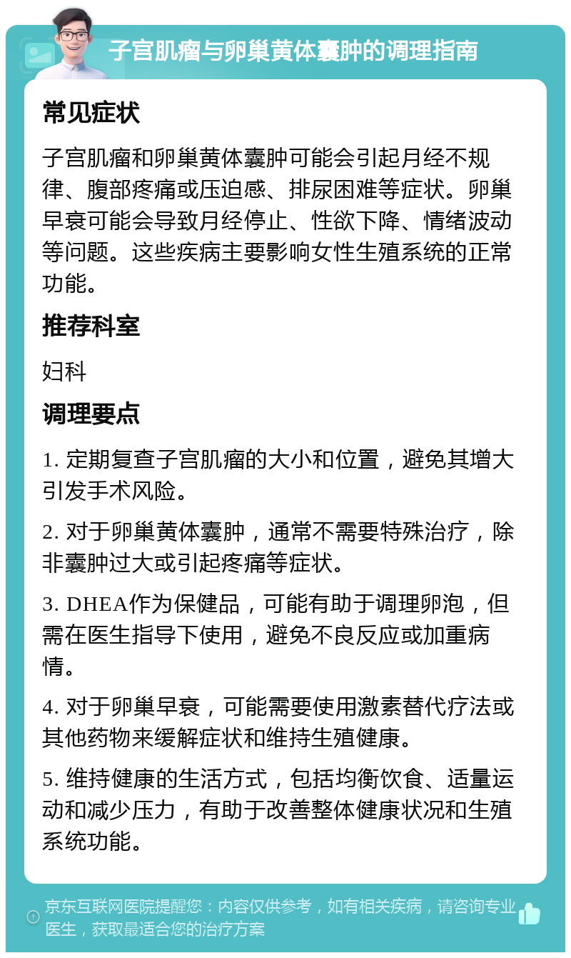 子宫肌瘤与卵巢黄体囊肿的调理指南 常见症状 子宫肌瘤和卵巢黄体囊肿可能会引起月经不规律、腹部疼痛或压迫感、排尿困难等症状。卵巢早衰可能会导致月经停止、性欲下降、情绪波动等问题。这些疾病主要影响女性生殖系统的正常功能。 推荐科室 妇科 调理要点 1. 定期复查子宫肌瘤的大小和位置，避免其增大引发手术风险。 2. 对于卵巢黄体囊肿，通常不需要特殊治疗，除非囊肿过大或引起疼痛等症状。 3. DHEA作为保健品，可能有助于调理卵泡，但需在医生指导下使用，避免不良反应或加重病情。 4. 对于卵巢早衰，可能需要使用激素替代疗法或其他药物来缓解症状和维持生殖健康。 5. 维持健康的生活方式，包括均衡饮食、适量运动和减少压力，有助于改善整体健康状况和生殖系统功能。