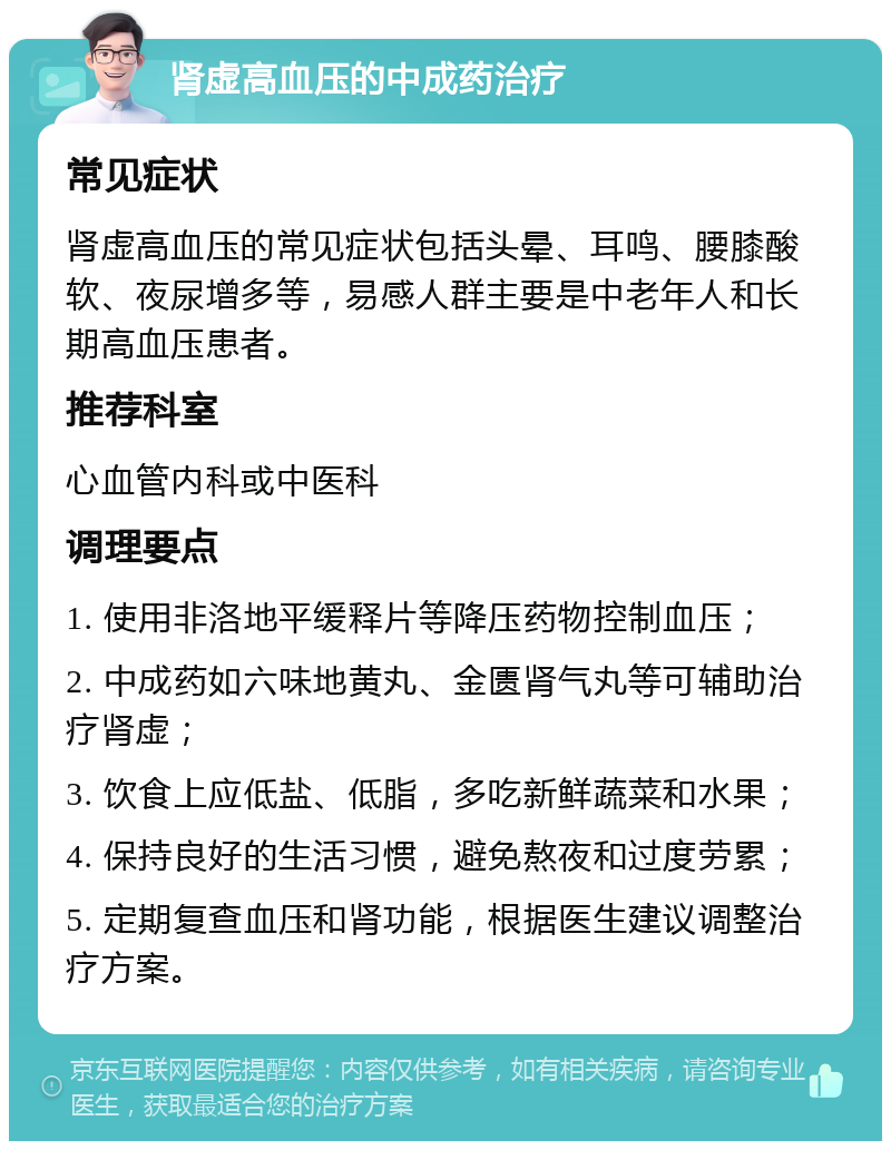 肾虚高血压的中成药治疗 常见症状 肾虚高血压的常见症状包括头晕、耳鸣、腰膝酸软、夜尿增多等，易感人群主要是中老年人和长期高血压患者。 推荐科室 心血管内科或中医科 调理要点 1. 使用非洛地平缓释片等降压药物控制血压； 2. 中成药如六味地黄丸、金匮肾气丸等可辅助治疗肾虚； 3. 饮食上应低盐、低脂，多吃新鲜蔬菜和水果； 4. 保持良好的生活习惯，避免熬夜和过度劳累； 5. 定期复查血压和肾功能，根据医生建议调整治疗方案。