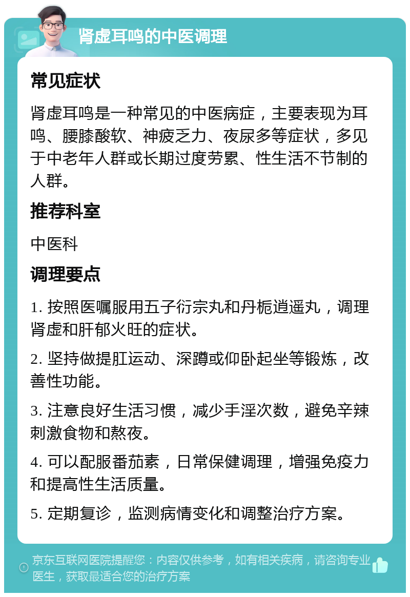 肾虚耳鸣的中医调理 常见症状 肾虚耳鸣是一种常见的中医病症，主要表现为耳鸣、腰膝酸软、神疲乏力、夜尿多等症状，多见于中老年人群或长期过度劳累、性生活不节制的人群。 推荐科室 中医科 调理要点 1. 按照医嘱服用五子衍宗丸和丹栀逍遥丸，调理肾虚和肝郁火旺的症状。 2. 坚持做提肛运动、深蹲或仰卧起坐等锻炼，改善性功能。 3. 注意良好生活习惯，减少手淫次数，避免辛辣刺激食物和熬夜。 4. 可以配服番茄素，日常保健调理，增强免疫力和提高性生活质量。 5. 定期复诊，监测病情变化和调整治疗方案。