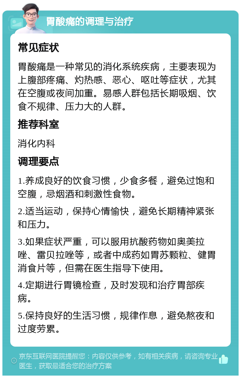 胃酸痛的调理与治疗 常见症状 胃酸痛是一种常见的消化系统疾病，主要表现为上腹部疼痛、灼热感、恶心、呕吐等症状，尤其在空腹或夜间加重。易感人群包括长期吸烟、饮食不规律、压力大的人群。 推荐科室 消化内科 调理要点 1.养成良好的饮食习惯，少食多餐，避免过饱和空腹，忌烟酒和刺激性食物。 2.适当运动，保持心情愉快，避免长期精神紧张和压力。 3.如果症状严重，可以服用抗酸药物如奥美拉唑、雷贝拉唑等，或者中成药如胃苏颗粒、健胃消食片等，但需在医生指导下使用。 4.定期进行胃镜检查，及时发现和治疗胃部疾病。 5.保持良好的生活习惯，规律作息，避免熬夜和过度劳累。