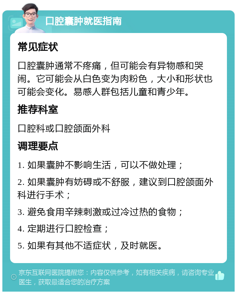 口腔囊肿就医指南 常见症状 口腔囊肿通常不疼痛，但可能会有异物感和哭闹。它可能会从白色变为肉粉色，大小和形状也可能会变化。易感人群包括儿童和青少年。 推荐科室 口腔科或口腔颌面外科 调理要点 1. 如果囊肿不影响生活，可以不做处理； 2. 如果囊肿有妨碍或不舒服，建议到口腔颌面外科进行手术； 3. 避免食用辛辣刺激或过冷过热的食物； 4. 定期进行口腔检查； 5. 如果有其他不适症状，及时就医。