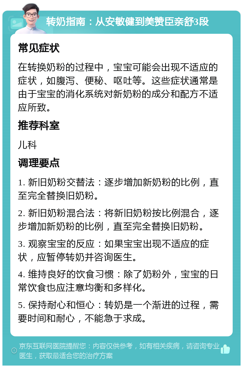 转奶指南：从安敏健到美赞臣亲舒3段 常见症状 在转换奶粉的过程中，宝宝可能会出现不适应的症状，如腹泻、便秘、呕吐等。这些症状通常是由于宝宝的消化系统对新奶粉的成分和配方不适应所致。 推荐科室 儿科 调理要点 1. 新旧奶粉交替法：逐步增加新奶粉的比例，直至完全替换旧奶粉。 2. 新旧奶粉混合法：将新旧奶粉按比例混合，逐步增加新奶粉的比例，直至完全替换旧奶粉。 3. 观察宝宝的反应：如果宝宝出现不适应的症状，应暂停转奶并咨询医生。 4. 维持良好的饮食习惯：除了奶粉外，宝宝的日常饮食也应注意均衡和多样化。 5. 保持耐心和恒心：转奶是一个渐进的过程，需要时间和耐心，不能急于求成。