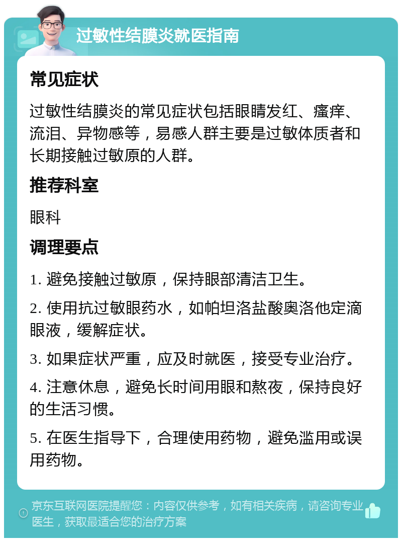 过敏性结膜炎就医指南 常见症状 过敏性结膜炎的常见症状包括眼睛发红、瘙痒、流泪、异物感等，易感人群主要是过敏体质者和长期接触过敏原的人群。 推荐科室 眼科 调理要点 1. 避免接触过敏原，保持眼部清洁卫生。 2. 使用抗过敏眼药水，如帕坦洛盐酸奥洛他定滴眼液，缓解症状。 3. 如果症状严重，应及时就医，接受专业治疗。 4. 注意休息，避免长时间用眼和熬夜，保持良好的生活习惯。 5. 在医生指导下，合理使用药物，避免滥用或误用药物。