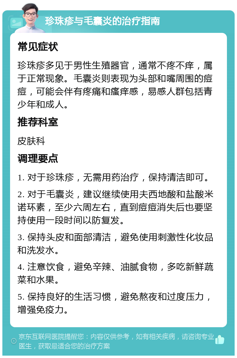 珍珠疹与毛囊炎的治疗指南 常见症状 珍珠疹多见于男性生殖器官，通常不疼不痒，属于正常现象。毛囊炎则表现为头部和嘴周围的痘痘，可能会伴有疼痛和瘙痒感，易感人群包括青少年和成人。 推荐科室 皮肤科 调理要点 1. 对于珍珠疹，无需用药治疗，保持清洁即可。 2. 对于毛囊炎，建议继续使用夫西地酸和盐酸米诺环素，至少六周左右，直到痘痘消失后也要坚持使用一段时间以防复发。 3. 保持头皮和面部清洁，避免使用刺激性化妆品和洗发水。 4. 注意饮食，避免辛辣、油腻食物，多吃新鲜蔬菜和水果。 5. 保持良好的生活习惯，避免熬夜和过度压力，增强免疫力。