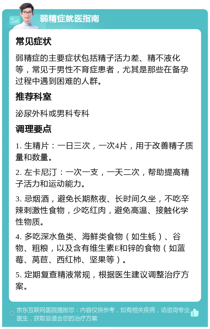 弱精症就医指南 常见症状 弱精症的主要症状包括精子活力差、精不液化等，常见于男性不育症患者，尤其是那些在备孕过程中遇到困难的人群。 推荐科室 泌尿外科或男科专科 调理要点 1. 生精片：一日三次，一次4片，用于改善精子质量和数量。 2. 左卡尼汀：一次一支，一天二次，帮助提高精子活力和运动能力。 3. 忌烟酒，避免长期熬夜、长时间久坐，不吃辛辣刺激性食物，少吃红肉，避免高温、接触化学性物质。 4. 多吃深水鱼类、海鲜类食物（如生蚝）、谷物、粗粮，以及含有维生素E和锌的食物（如蓝莓、莴苣、西红柿、坚果等）。 5. 定期复查精液常规，根据医生建议调整治疗方案。