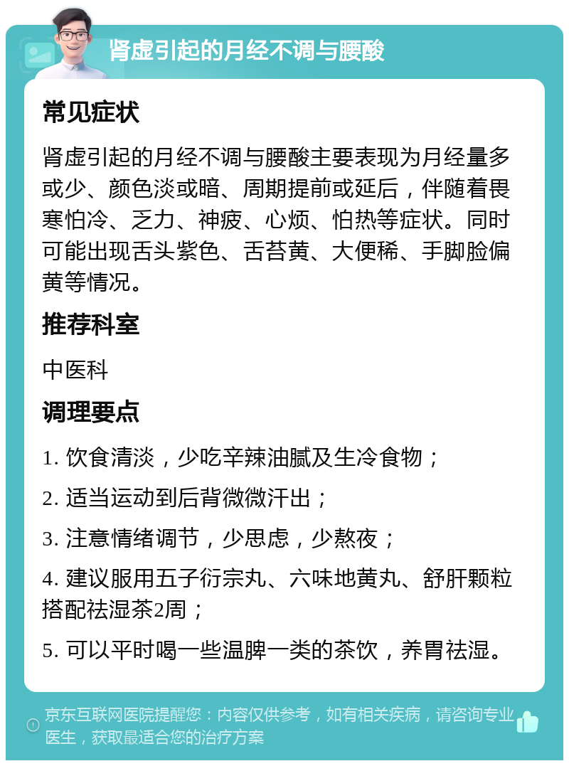 肾虚引起的月经不调与腰酸 常见症状 肾虚引起的月经不调与腰酸主要表现为月经量多或少、颜色淡或暗、周期提前或延后，伴随着畏寒怕冷、乏力、神疲、心烦、怕热等症状。同时可能出现舌头紫色、舌苔黄、大便稀、手脚脸偏黄等情况。 推荐科室 中医科 调理要点 1. 饮食清淡，少吃辛辣油腻及生冷食物； 2. 适当运动到后背微微汗出； 3. 注意情绪调节，少思虑，少熬夜； 4. 建议服用五子衍宗丸、六味地黄丸、舒肝颗粒搭配祛湿茶2周； 5. 可以平时喝一些温脾一类的茶饮，养胃祛湿。