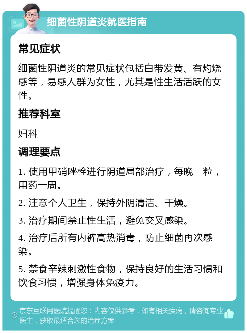 细菌性阴道炎就医指南 常见症状 细菌性阴道炎的常见症状包括白带发黄、有灼烧感等，易感人群为女性，尤其是性生活活跃的女性。 推荐科室 妇科 调理要点 1. 使用甲硝唑栓进行阴道局部治疗，每晚一粒，用药一周。 2. 注意个人卫生，保持外阴清洁、干燥。 3. 治疗期间禁止性生活，避免交叉感染。 4. 治疗后所有内裤高热消毒，防止细菌再次感染。 5. 禁食辛辣刺激性食物，保持良好的生活习惯和饮食习惯，增强身体免疫力。