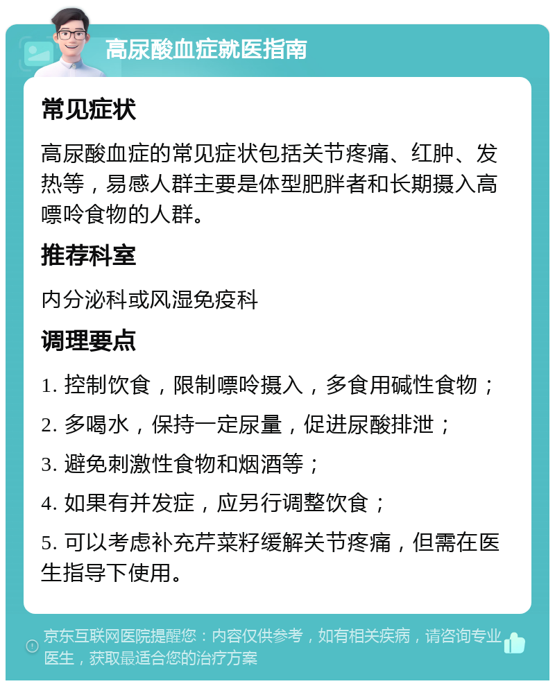 高尿酸血症就医指南 常见症状 高尿酸血症的常见症状包括关节疼痛、红肿、发热等，易感人群主要是体型肥胖者和长期摄入高嘌呤食物的人群。 推荐科室 内分泌科或风湿免疫科 调理要点 1. 控制饮食，限制嘌呤摄入，多食用碱性食物； 2. 多喝水，保持一定尿量，促进尿酸排泄； 3. 避免刺激性食物和烟酒等； 4. 如果有并发症，应另行调整饮食； 5. 可以考虑补充芹菜籽缓解关节疼痛，但需在医生指导下使用。