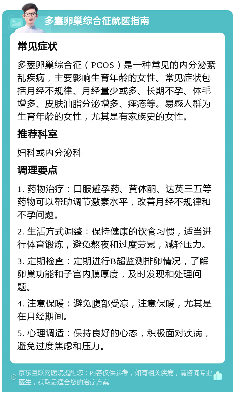 多囊卵巢综合征就医指南 常见症状 多囊卵巢综合征（PCOS）是一种常见的内分泌紊乱疾病，主要影响生育年龄的女性。常见症状包括月经不规律、月经量少或多、长期不孕、体毛增多、皮肤油脂分泌增多、痤疮等。易感人群为生育年龄的女性，尤其是有家族史的女性。 推荐科室 妇科或内分泌科 调理要点 1. 药物治疗：口服避孕药、黄体酮、达英三五等药物可以帮助调节激素水平，改善月经不规律和不孕问题。 2. 生活方式调整：保持健康的饮食习惯，适当进行体育锻炼，避免熬夜和过度劳累，减轻压力。 3. 定期检查：定期进行B超监测排卵情况，了解卵巢功能和子宫内膜厚度，及时发现和处理问题。 4. 注意保暖：避免腹部受凉，注意保暖，尤其是在月经期间。 5. 心理调适：保持良好的心态，积极面对疾病，避免过度焦虑和压力。