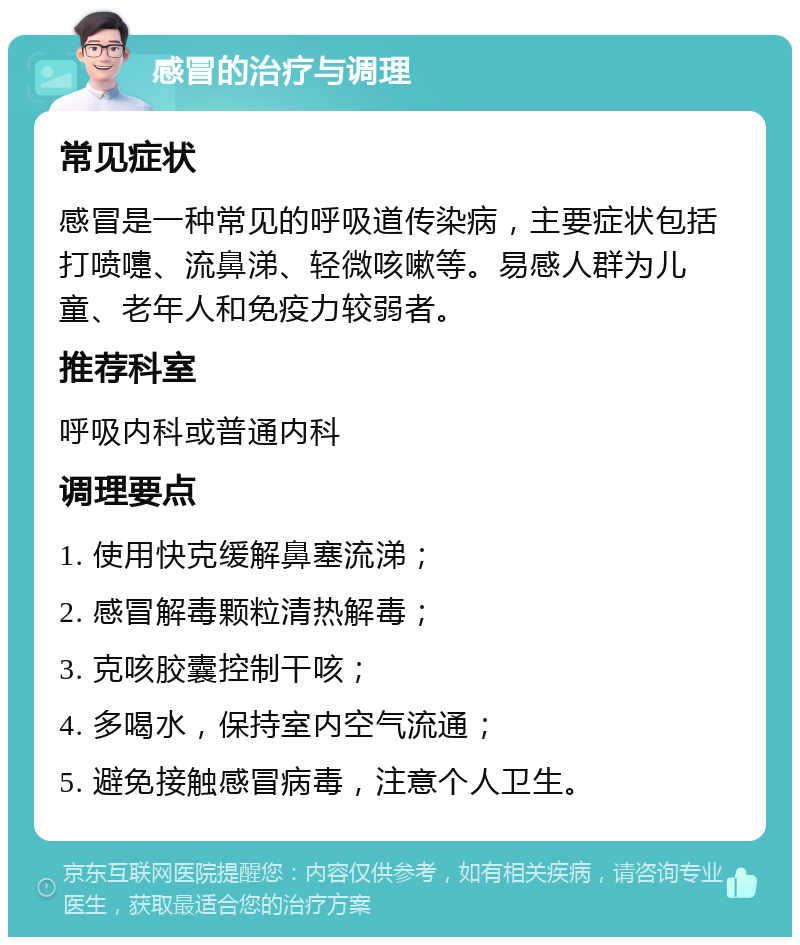 感冒的治疗与调理 常见症状 感冒是一种常见的呼吸道传染病，主要症状包括打喷嚏、流鼻涕、轻微咳嗽等。易感人群为儿童、老年人和免疫力较弱者。 推荐科室 呼吸内科或普通内科 调理要点 1. 使用快克缓解鼻塞流涕； 2. 感冒解毒颗粒清热解毒； 3. 克咳胶囊控制干咳； 4. 多喝水，保持室内空气流通； 5. 避免接触感冒病毒，注意个人卫生。