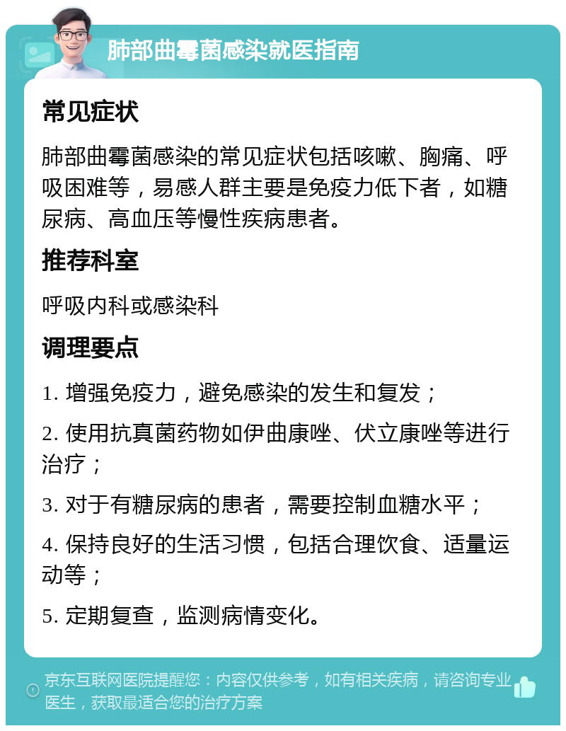 肺部曲霉菌感染就医指南 常见症状 肺部曲霉菌感染的常见症状包括咳嗽、胸痛、呼吸困难等，易感人群主要是免疫力低下者，如糖尿病、高血压等慢性疾病患者。 推荐科室 呼吸内科或感染科 调理要点 1. 增强免疫力，避免感染的发生和复发； 2. 使用抗真菌药物如伊曲康唑、伏立康唑等进行治疗； 3. 对于有糖尿病的患者，需要控制血糖水平； 4. 保持良好的生活习惯，包括合理饮食、适量运动等； 5. 定期复查，监测病情变化。