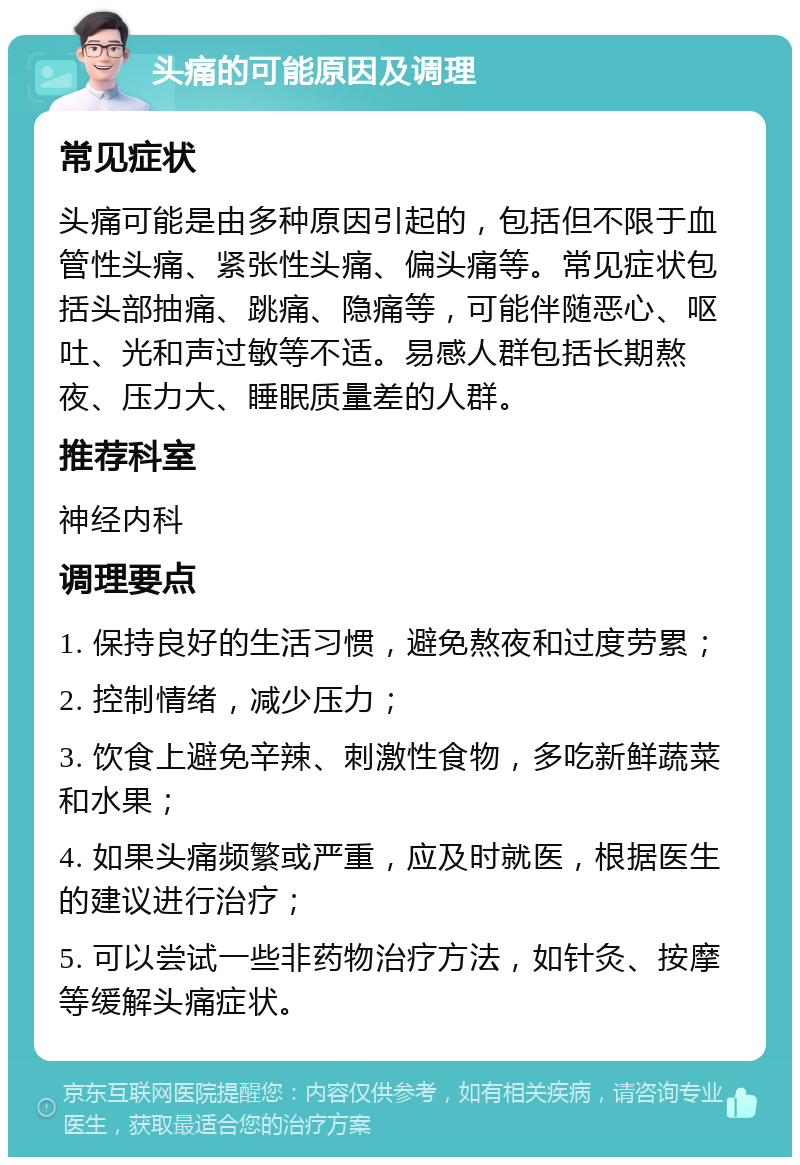 头痛的可能原因及调理 常见症状 头痛可能是由多种原因引起的，包括但不限于血管性头痛、紧张性头痛、偏头痛等。常见症状包括头部抽痛、跳痛、隐痛等，可能伴随恶心、呕吐、光和声过敏等不适。易感人群包括长期熬夜、压力大、睡眠质量差的人群。 推荐科室 神经内科 调理要点 1. 保持良好的生活习惯，避免熬夜和过度劳累； 2. 控制情绪，减少压力； 3. 饮食上避免辛辣、刺激性食物，多吃新鲜蔬菜和水果； 4. 如果头痛频繁或严重，应及时就医，根据医生的建议进行治疗； 5. 可以尝试一些非药物治疗方法，如针灸、按摩等缓解头痛症状。