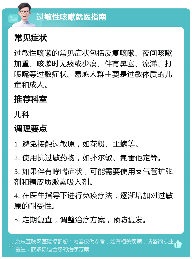 过敏性咳嗽就医指南 常见症状 过敏性咳嗽的常见症状包括反复咳嗽、夜间咳嗽加重、咳嗽时无痰或少痰、伴有鼻塞、流涕、打喷嚏等过敏症状。易感人群主要是过敏体质的儿童和成人。 推荐科室 儿科 调理要点 1. 避免接触过敏原，如花粉、尘螨等。 2. 使用抗过敏药物，如扑尔敏、氯雷他定等。 3. 如果伴有哮喘症状，可能需要使用支气管扩张剂和糖皮质激素吸入剂。 4. 在医生指导下进行免疫疗法，逐渐增加对过敏原的耐受性。 5. 定期复查，调整治疗方案，预防复发。