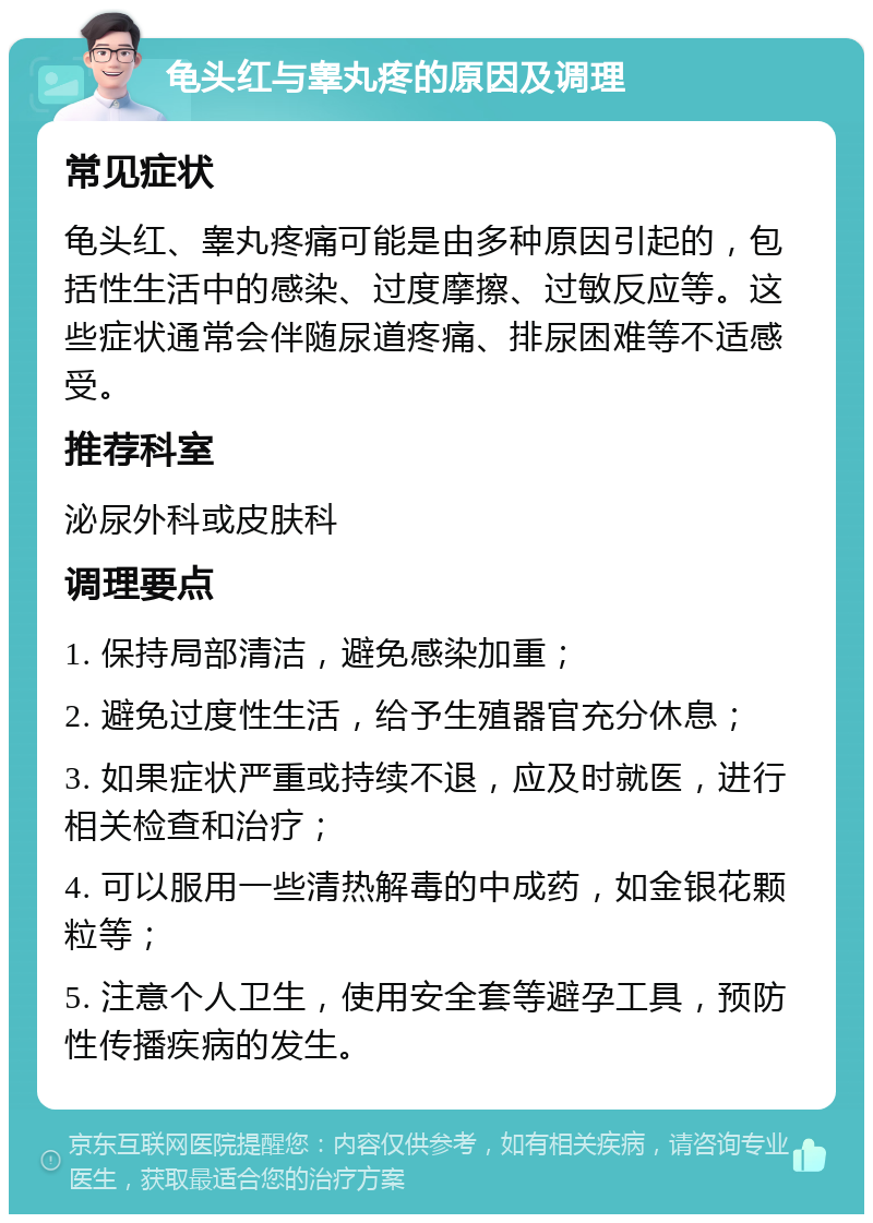 龟头红与睾丸疼的原因及调理 常见症状 龟头红、睾丸疼痛可能是由多种原因引起的，包括性生活中的感染、过度摩擦、过敏反应等。这些症状通常会伴随尿道疼痛、排尿困难等不适感受。 推荐科室 泌尿外科或皮肤科 调理要点 1. 保持局部清洁，避免感染加重； 2. 避免过度性生活，给予生殖器官充分休息； 3. 如果症状严重或持续不退，应及时就医，进行相关检查和治疗； 4. 可以服用一些清热解毒的中成药，如金银花颗粒等； 5. 注意个人卫生，使用安全套等避孕工具，预防性传播疾病的发生。