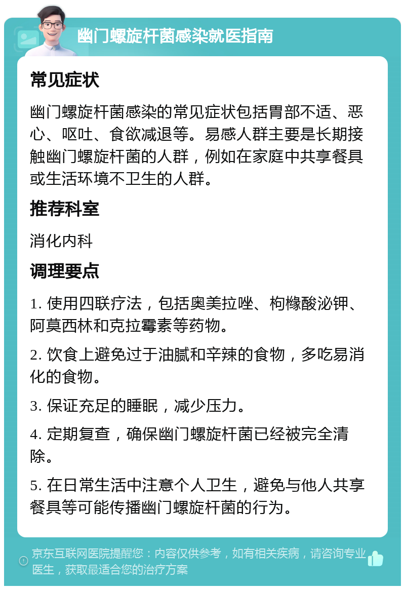 幽门螺旋杆菌感染就医指南 常见症状 幽门螺旋杆菌感染的常见症状包括胃部不适、恶心、呕吐、食欲减退等。易感人群主要是长期接触幽门螺旋杆菌的人群，例如在家庭中共享餐具或生活环境不卫生的人群。 推荐科室 消化内科 调理要点 1. 使用四联疗法，包括奥美拉唑、枸橼酸泌钾、阿莫西林和克拉霉素等药物。 2. 饮食上避免过于油腻和辛辣的食物，多吃易消化的食物。 3. 保证充足的睡眠，减少压力。 4. 定期复查，确保幽门螺旋杆菌已经被完全清除。 5. 在日常生活中注意个人卫生，避免与他人共享餐具等可能传播幽门螺旋杆菌的行为。