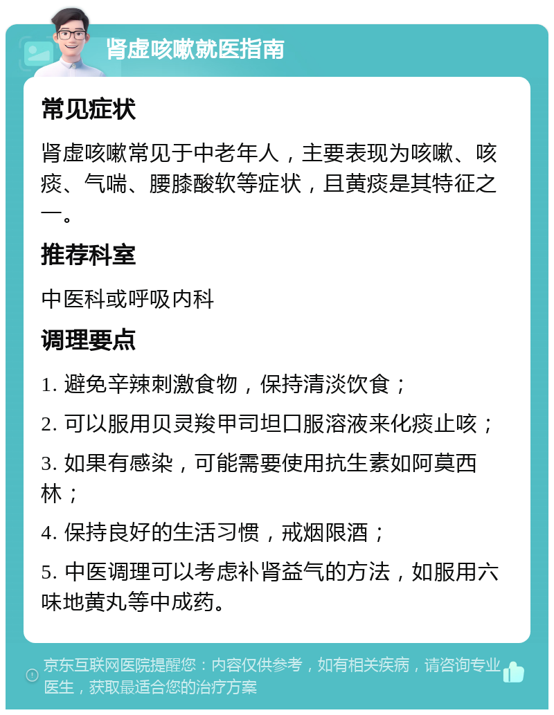 肾虚咳嗽就医指南 常见症状 肾虚咳嗽常见于中老年人，主要表现为咳嗽、咳痰、气喘、腰膝酸软等症状，且黄痰是其特征之一。 推荐科室 中医科或呼吸内科 调理要点 1. 避免辛辣刺激食物，保持清淡饮食； 2. 可以服用贝灵羧甲司坦口服溶液来化痰止咳； 3. 如果有感染，可能需要使用抗生素如阿莫西林； 4. 保持良好的生活习惯，戒烟限酒； 5. 中医调理可以考虑补肾益气的方法，如服用六味地黄丸等中成药。