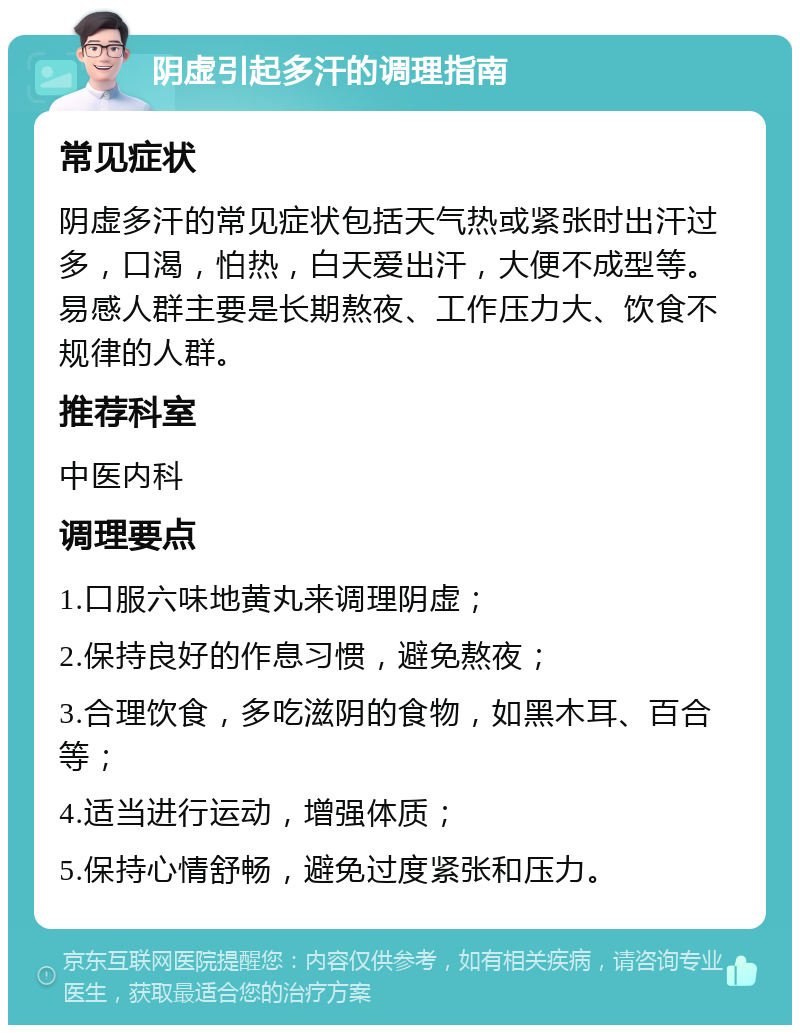 阴虚引起多汗的调理指南 常见症状 阴虚多汗的常见症状包括天气热或紧张时出汗过多，口渴，怕热，白天爱出汗，大便不成型等。易感人群主要是长期熬夜、工作压力大、饮食不规律的人群。 推荐科室 中医内科 调理要点 1.口服六味地黄丸来调理阴虚； 2.保持良好的作息习惯，避免熬夜； 3.合理饮食，多吃滋阴的食物，如黑木耳、百合等； 4.适当进行运动，增强体质； 5.保持心情舒畅，避免过度紧张和压力。