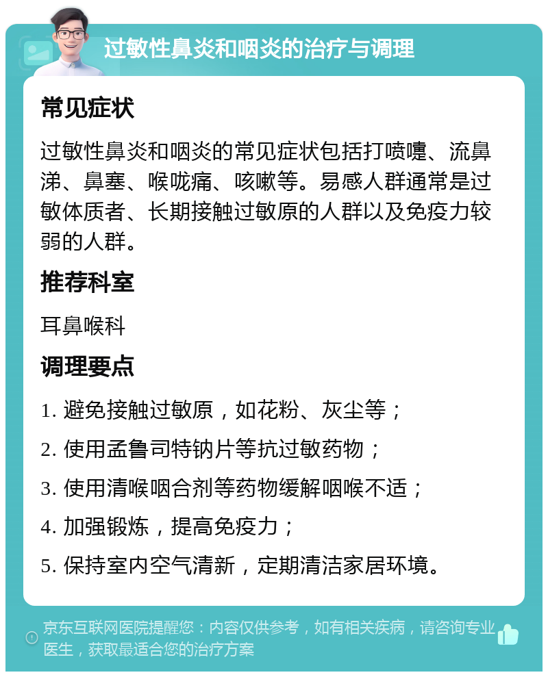 过敏性鼻炎和咽炎的治疗与调理 常见症状 过敏性鼻炎和咽炎的常见症状包括打喷嚏、流鼻涕、鼻塞、喉咙痛、咳嗽等。易感人群通常是过敏体质者、长期接触过敏原的人群以及免疫力较弱的人群。 推荐科室 耳鼻喉科 调理要点 1. 避免接触过敏原，如花粉、灰尘等； 2. 使用孟鲁司特钠片等抗过敏药物； 3. 使用清喉咽合剂等药物缓解咽喉不适； 4. 加强锻炼，提高免疫力； 5. 保持室内空气清新，定期清洁家居环境。