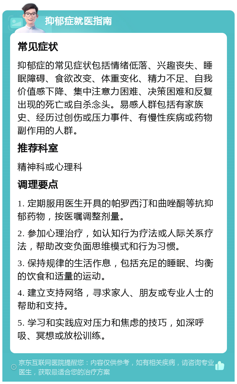 抑郁症就医指南 常见症状 抑郁症的常见症状包括情绪低落、兴趣丧失、睡眠障碍、食欲改变、体重变化、精力不足、自我价值感下降、集中注意力困难、决策困难和反复出现的死亡或自杀念头。易感人群包括有家族史、经历过创伤或压力事件、有慢性疾病或药物副作用的人群。 推荐科室 精神科或心理科 调理要点 1. 定期服用医生开具的帕罗西汀和曲唑酮等抗抑郁药物，按医嘱调整剂量。 2. 参加心理治疗，如认知行为疗法或人际关系疗法，帮助改变负面思维模式和行为习惯。 3. 保持规律的生活作息，包括充足的睡眠、均衡的饮食和适量的运动。 4. 建立支持网络，寻求家人、朋友或专业人士的帮助和支持。 5. 学习和实践应对压力和焦虑的技巧，如深呼吸、冥想或放松训练。