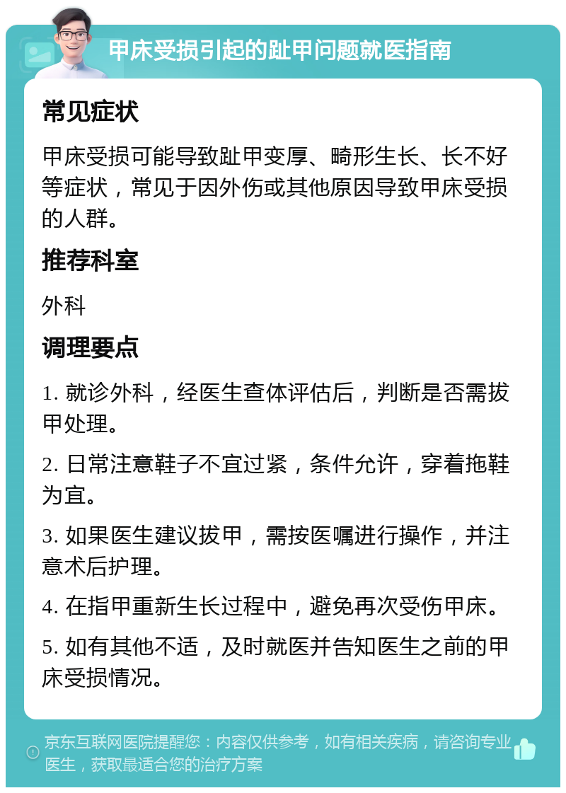 甲床受损引起的趾甲问题就医指南 常见症状 甲床受损可能导致趾甲变厚、畸形生长、长不好等症状，常见于因外伤或其他原因导致甲床受损的人群。 推荐科室 外科 调理要点 1. 就诊外科，经医生查体评估后，判断是否需拔甲处理。 2. 日常注意鞋子不宜过紧，条件允许，穿着拖鞋为宜。 3. 如果医生建议拔甲，需按医嘱进行操作，并注意术后护理。 4. 在指甲重新生长过程中，避免再次受伤甲床。 5. 如有其他不适，及时就医并告知医生之前的甲床受损情况。