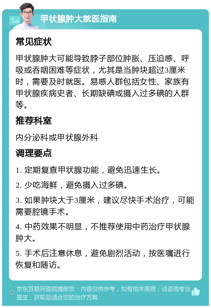 甲状腺肿大就医指南 常见症状 甲状腺肿大可能导致脖子部位肿胀、压迫感、呼吸或吞咽困难等症状，尤其是当肿块超过3厘米时，需要及时就医。易感人群包括女性、家族有甲状腺疾病史者、长期缺碘或摄入过多碘的人群等。 推荐科室 内分泌科或甲状腺外科 调理要点 1. 定期复查甲状腺功能，避免迅速生长。 2. 少吃海鲜，避免摄入过多碘。 3. 如果肿块大于3厘米，建议尽快手术治疗，可能需要腔镜手术。 4. 中药效果不明显，不推荐使用中药治疗甲状腺肿大。 5. 手术后注意休息，避免剧烈活动，按医嘱进行恢复和随访。