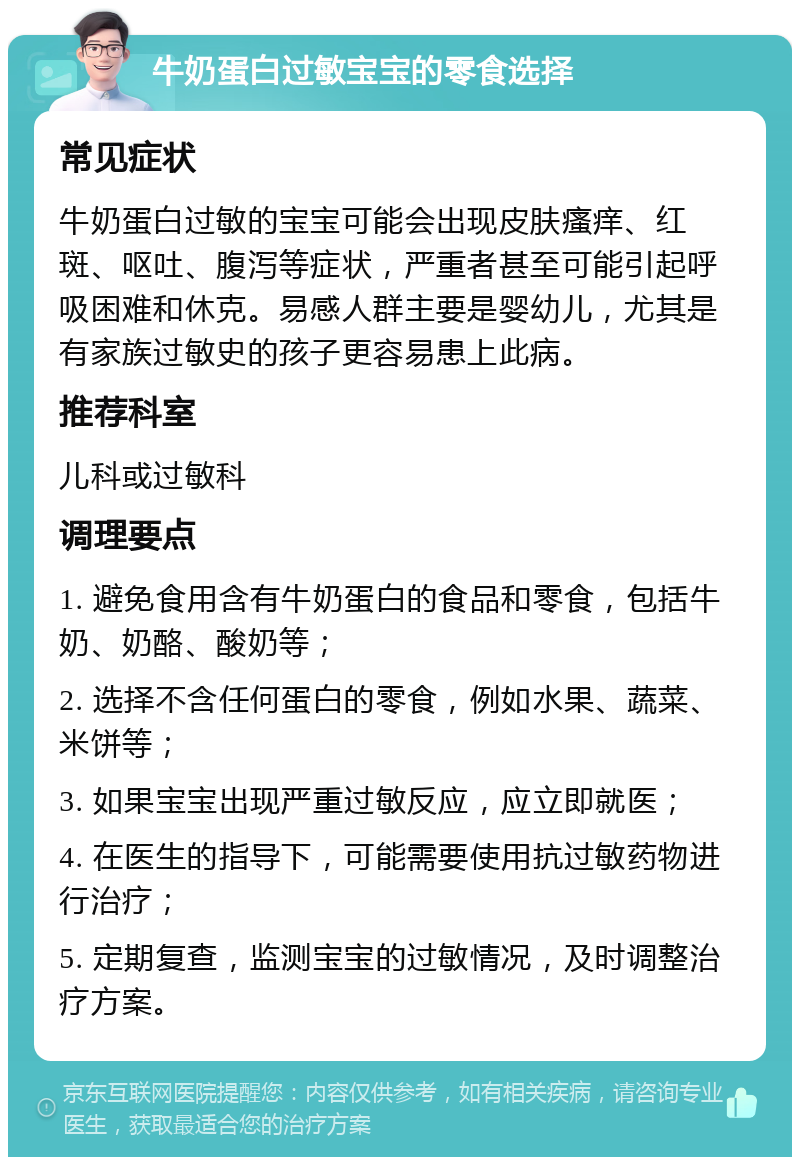 牛奶蛋白过敏宝宝的零食选择 常见症状 牛奶蛋白过敏的宝宝可能会出现皮肤瘙痒、红斑、呕吐、腹泻等症状，严重者甚至可能引起呼吸困难和休克。易感人群主要是婴幼儿，尤其是有家族过敏史的孩子更容易患上此病。 推荐科室 儿科或过敏科 调理要点 1. 避免食用含有牛奶蛋白的食品和零食，包括牛奶、奶酪、酸奶等； 2. 选择不含任何蛋白的零食，例如水果、蔬菜、米饼等； 3. 如果宝宝出现严重过敏反应，应立即就医； 4. 在医生的指导下，可能需要使用抗过敏药物进行治疗； 5. 定期复查，监测宝宝的过敏情况，及时调整治疗方案。