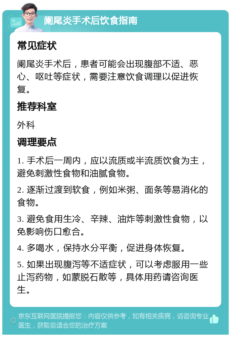 阑尾炎手术后饮食指南 常见症状 阑尾炎手术后，患者可能会出现腹部不适、恶心、呕吐等症状，需要注意饮食调理以促进恢复。 推荐科室 外科 调理要点 1. 手术后一周内，应以流质或半流质饮食为主，避免刺激性食物和油腻食物。 2. 逐渐过渡到软食，例如米粥、面条等易消化的食物。 3. 避免食用生冷、辛辣、油炸等刺激性食物，以免影响伤口愈合。 4. 多喝水，保持水分平衡，促进身体恢复。 5. 如果出现腹泻等不适症状，可以考虑服用一些止泻药物，如蒙脱石散等，具体用药请咨询医生。