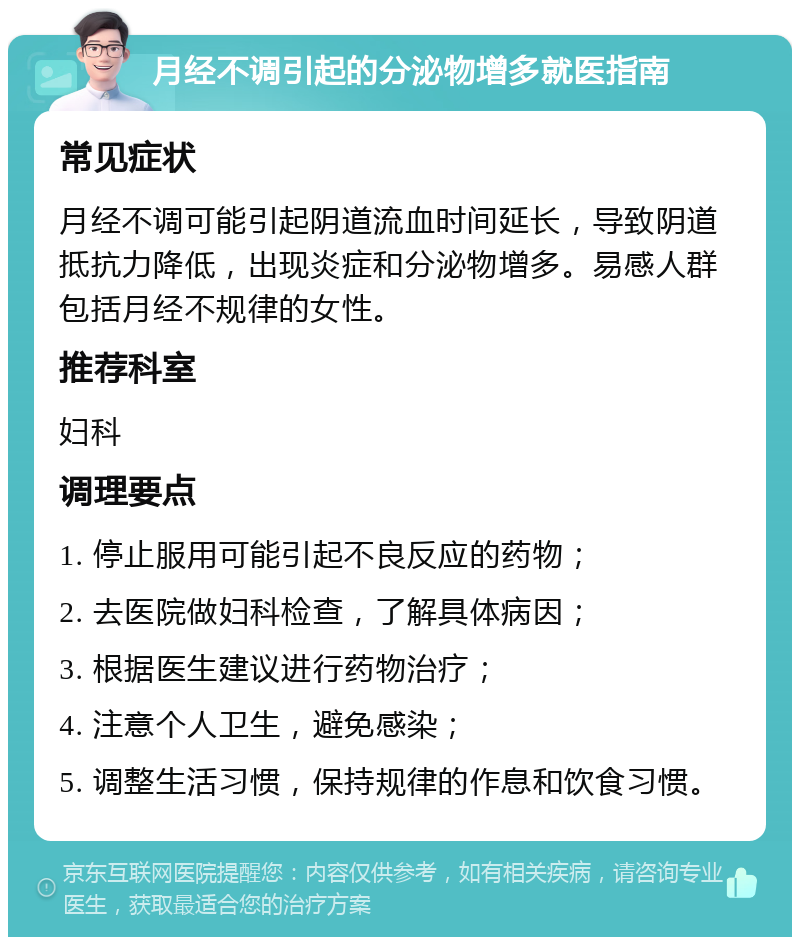 月经不调引起的分泌物增多就医指南 常见症状 月经不调可能引起阴道流血时间延长，导致阴道抵抗力降低，出现炎症和分泌物增多。易感人群包括月经不规律的女性。 推荐科室 妇科 调理要点 1. 停止服用可能引起不良反应的药物； 2. 去医院做妇科检查，了解具体病因； 3. 根据医生建议进行药物治疗； 4. 注意个人卫生，避免感染； 5. 调整生活习惯，保持规律的作息和饮食习惯。