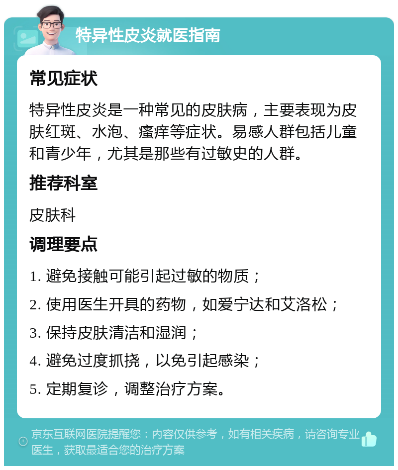 特异性皮炎就医指南 常见症状 特异性皮炎是一种常见的皮肤病，主要表现为皮肤红斑、水泡、瘙痒等症状。易感人群包括儿童和青少年，尤其是那些有过敏史的人群。 推荐科室 皮肤科 调理要点 1. 避免接触可能引起过敏的物质； 2. 使用医生开具的药物，如爱宁达和艾洛松； 3. 保持皮肤清洁和湿润； 4. 避免过度抓挠，以免引起感染； 5. 定期复诊，调整治疗方案。