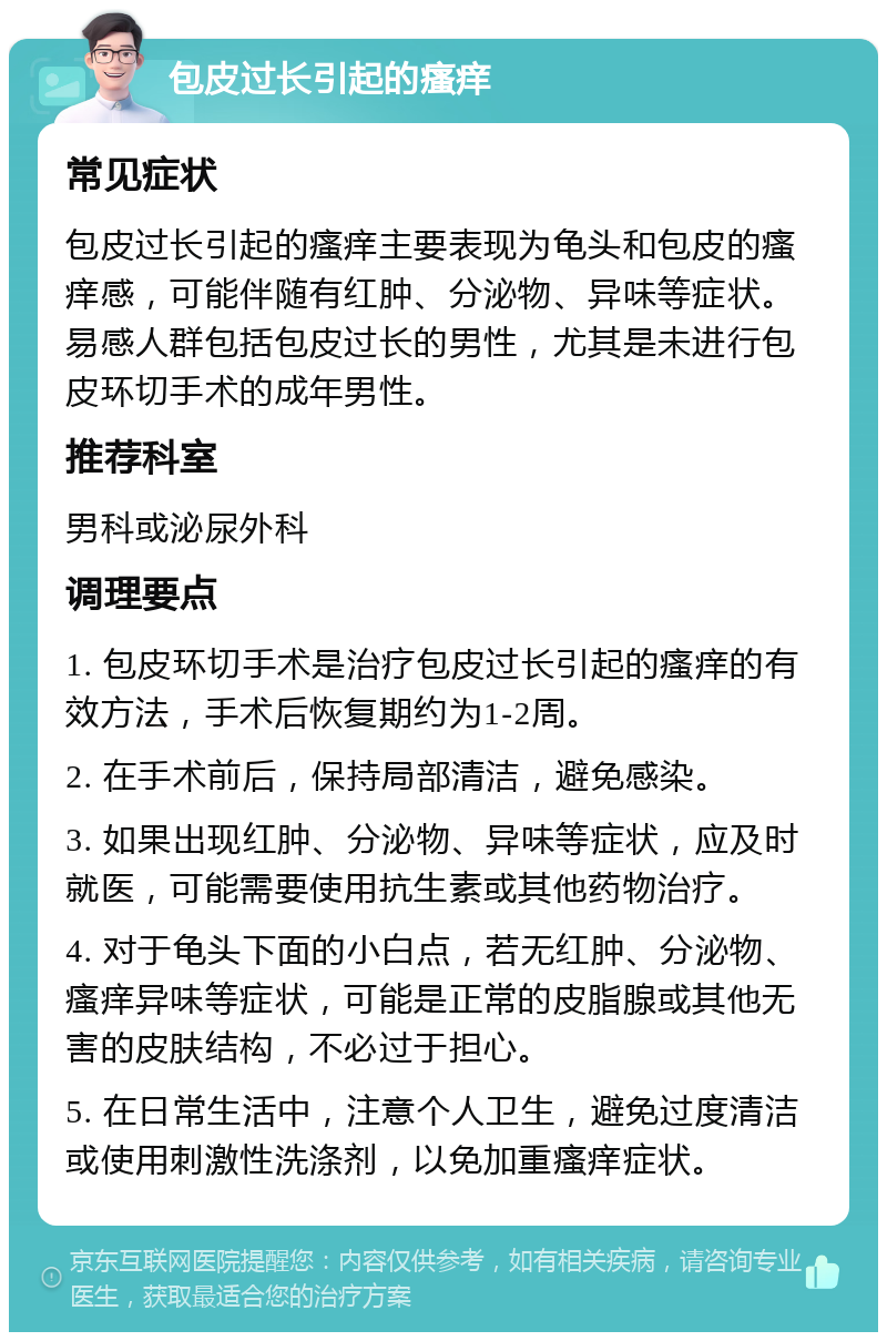 包皮过长引起的瘙痒 常见症状 包皮过长引起的瘙痒主要表现为龟头和包皮的瘙痒感，可能伴随有红肿、分泌物、异味等症状。易感人群包括包皮过长的男性，尤其是未进行包皮环切手术的成年男性。 推荐科室 男科或泌尿外科 调理要点 1. 包皮环切手术是治疗包皮过长引起的瘙痒的有效方法，手术后恢复期约为1-2周。 2. 在手术前后，保持局部清洁，避免感染。 3. 如果出现红肿、分泌物、异味等症状，应及时就医，可能需要使用抗生素或其他药物治疗。 4. 对于龟头下面的小白点，若无红肿、分泌物、瘙痒异味等症状，可能是正常的皮脂腺或其他无害的皮肤结构，不必过于担心。 5. 在日常生活中，注意个人卫生，避免过度清洁或使用刺激性洗涤剂，以免加重瘙痒症状。