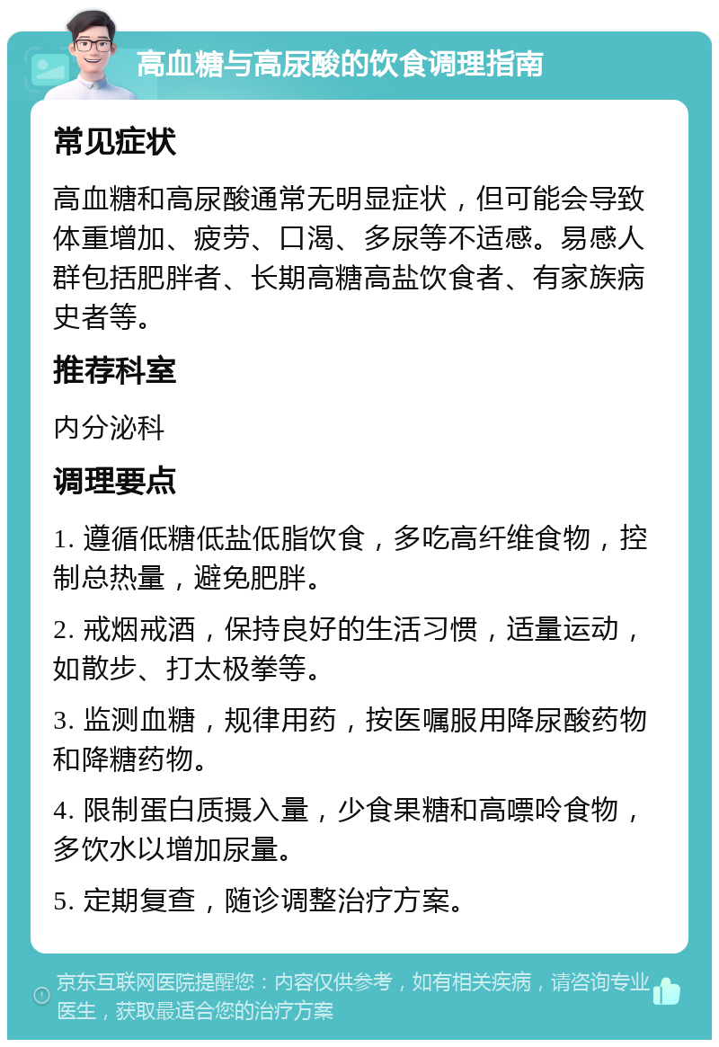 高血糖与高尿酸的饮食调理指南 常见症状 高血糖和高尿酸通常无明显症状，但可能会导致体重增加、疲劳、口渴、多尿等不适感。易感人群包括肥胖者、长期高糖高盐饮食者、有家族病史者等。 推荐科室 内分泌科 调理要点 1. 遵循低糖低盐低脂饮食，多吃高纤维食物，控制总热量，避免肥胖。 2. 戒烟戒酒，保持良好的生活习惯，适量运动，如散步、打太极拳等。 3. 监测血糖，规律用药，按医嘱服用降尿酸药物和降糖药物。 4. 限制蛋白质摄入量，少食果糖和高嘌呤食物，多饮水以增加尿量。 5. 定期复查，随诊调整治疗方案。