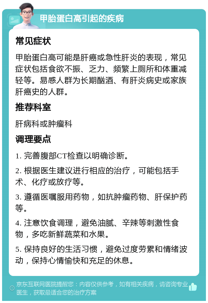 甲胎蛋白高引起的疾病 常见症状 甲胎蛋白高可能是肝癌或急性肝炎的表现，常见症状包括食欲不振、乏力、频繁上厕所和体重减轻等。易感人群为长期酗酒、有肝炎病史或家族肝癌史的人群。 推荐科室 肝病科或肿瘤科 调理要点 1. 完善腹部CT检查以明确诊断。 2. 根据医生建议进行相应的治疗，可能包括手术、化疗或放疗等。 3. 遵循医嘱服用药物，如抗肿瘤药物、肝保护药等。 4. 注意饮食调理，避免油腻、辛辣等刺激性食物，多吃新鲜蔬菜和水果。 5. 保持良好的生活习惯，避免过度劳累和情绪波动，保持心情愉快和充足的休息。