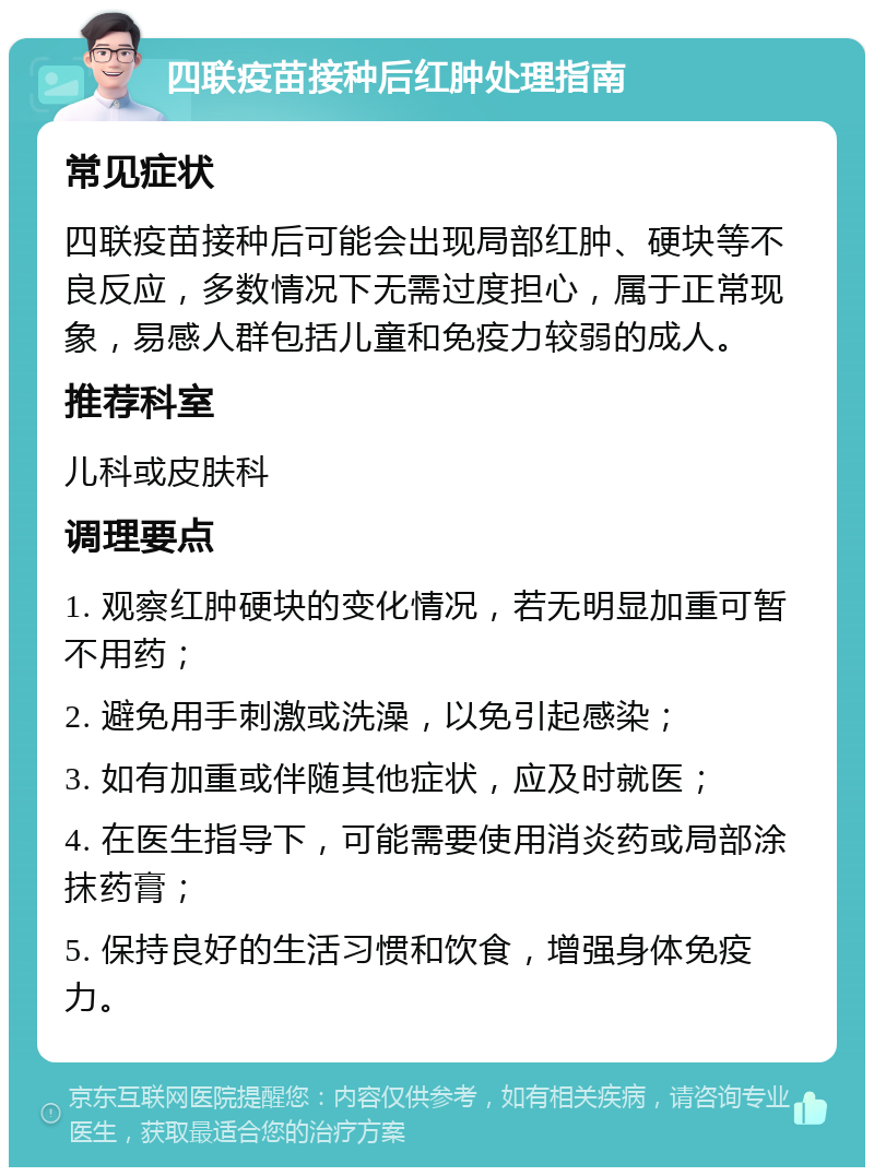 四联疫苗接种后红肿处理指南 常见症状 四联疫苗接种后可能会出现局部红肿、硬块等不良反应，多数情况下无需过度担心，属于正常现象，易感人群包括儿童和免疫力较弱的成人。 推荐科室 儿科或皮肤科 调理要点 1. 观察红肿硬块的变化情况，若无明显加重可暂不用药； 2. 避免用手刺激或洗澡，以免引起感染； 3. 如有加重或伴随其他症状，应及时就医； 4. 在医生指导下，可能需要使用消炎药或局部涂抹药膏； 5. 保持良好的生活习惯和饮食，增强身体免疫力。