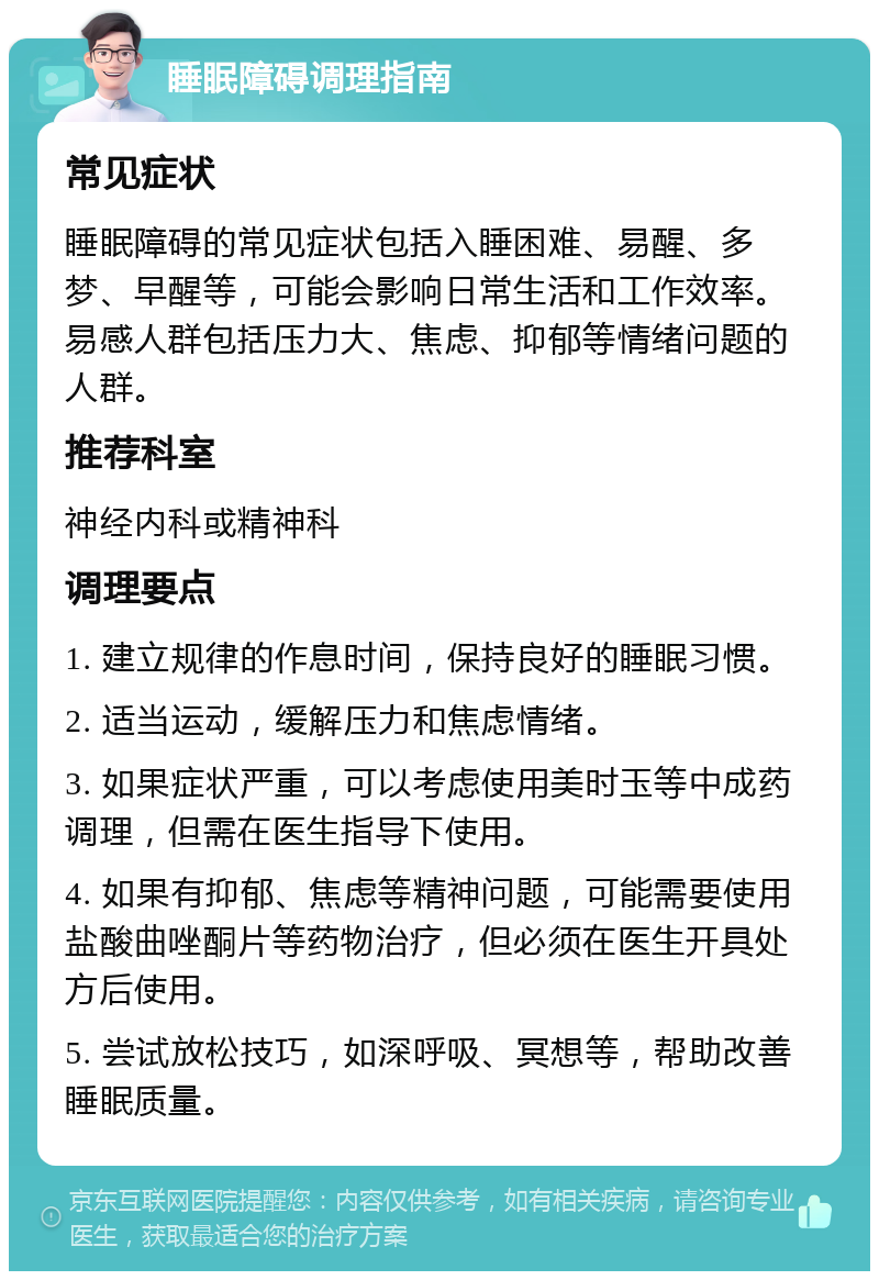 睡眠障碍调理指南 常见症状 睡眠障碍的常见症状包括入睡困难、易醒、多梦、早醒等，可能会影响日常生活和工作效率。易感人群包括压力大、焦虑、抑郁等情绪问题的人群。 推荐科室 神经内科或精神科 调理要点 1. 建立规律的作息时间，保持良好的睡眠习惯。 2. 适当运动，缓解压力和焦虑情绪。 3. 如果症状严重，可以考虑使用美时玉等中成药调理，但需在医生指导下使用。 4. 如果有抑郁、焦虑等精神问题，可能需要使用盐酸曲唑酮片等药物治疗，但必须在医生开具处方后使用。 5. 尝试放松技巧，如深呼吸、冥想等，帮助改善睡眠质量。