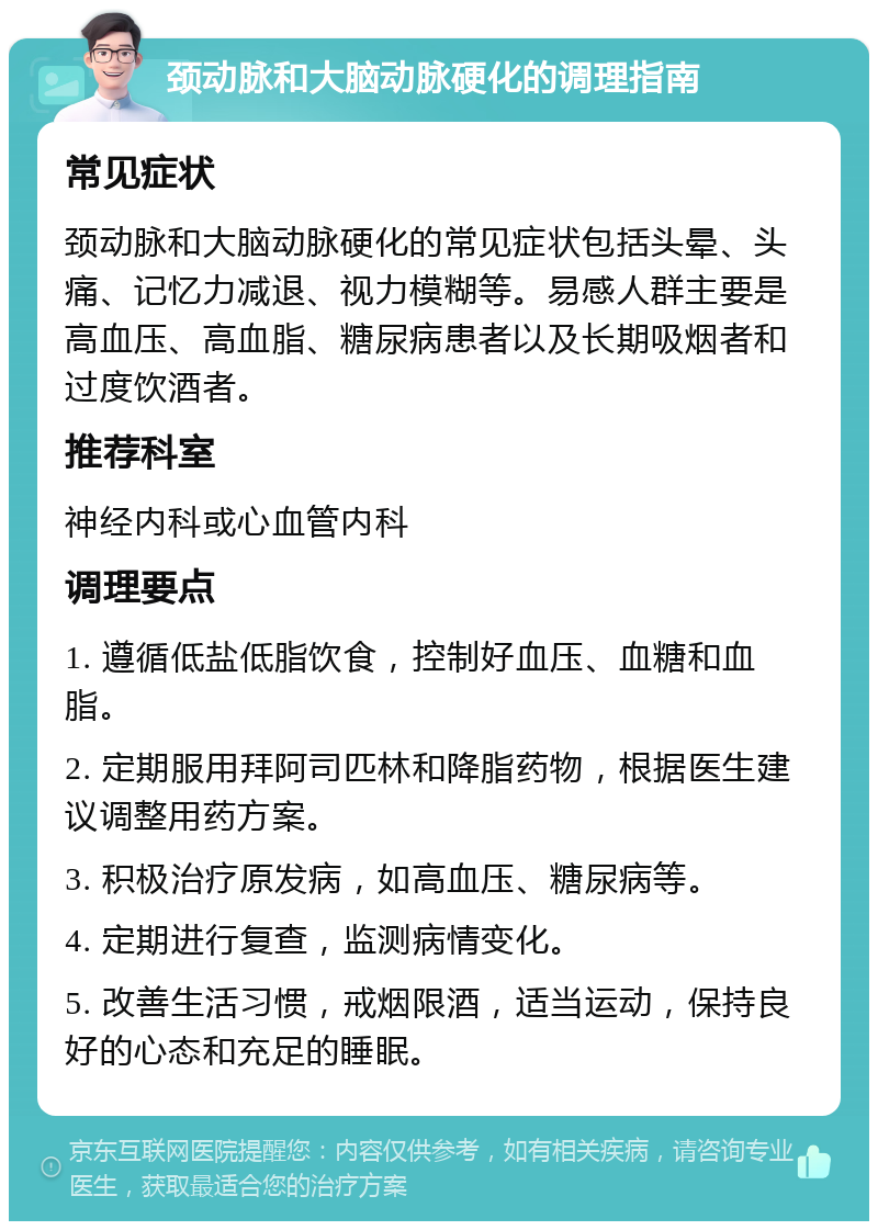 颈动脉和大脑动脉硬化的调理指南 常见症状 颈动脉和大脑动脉硬化的常见症状包括头晕、头痛、记忆力减退、视力模糊等。易感人群主要是高血压、高血脂、糖尿病患者以及长期吸烟者和过度饮酒者。 推荐科室 神经内科或心血管内科 调理要点 1. 遵循低盐低脂饮食，控制好血压、血糖和血脂。 2. 定期服用拜阿司匹林和降脂药物，根据医生建议调整用药方案。 3. 积极治疗原发病，如高血压、糖尿病等。 4. 定期进行复查，监测病情变化。 5. 改善生活习惯，戒烟限酒，适当运动，保持良好的心态和充足的睡眠。